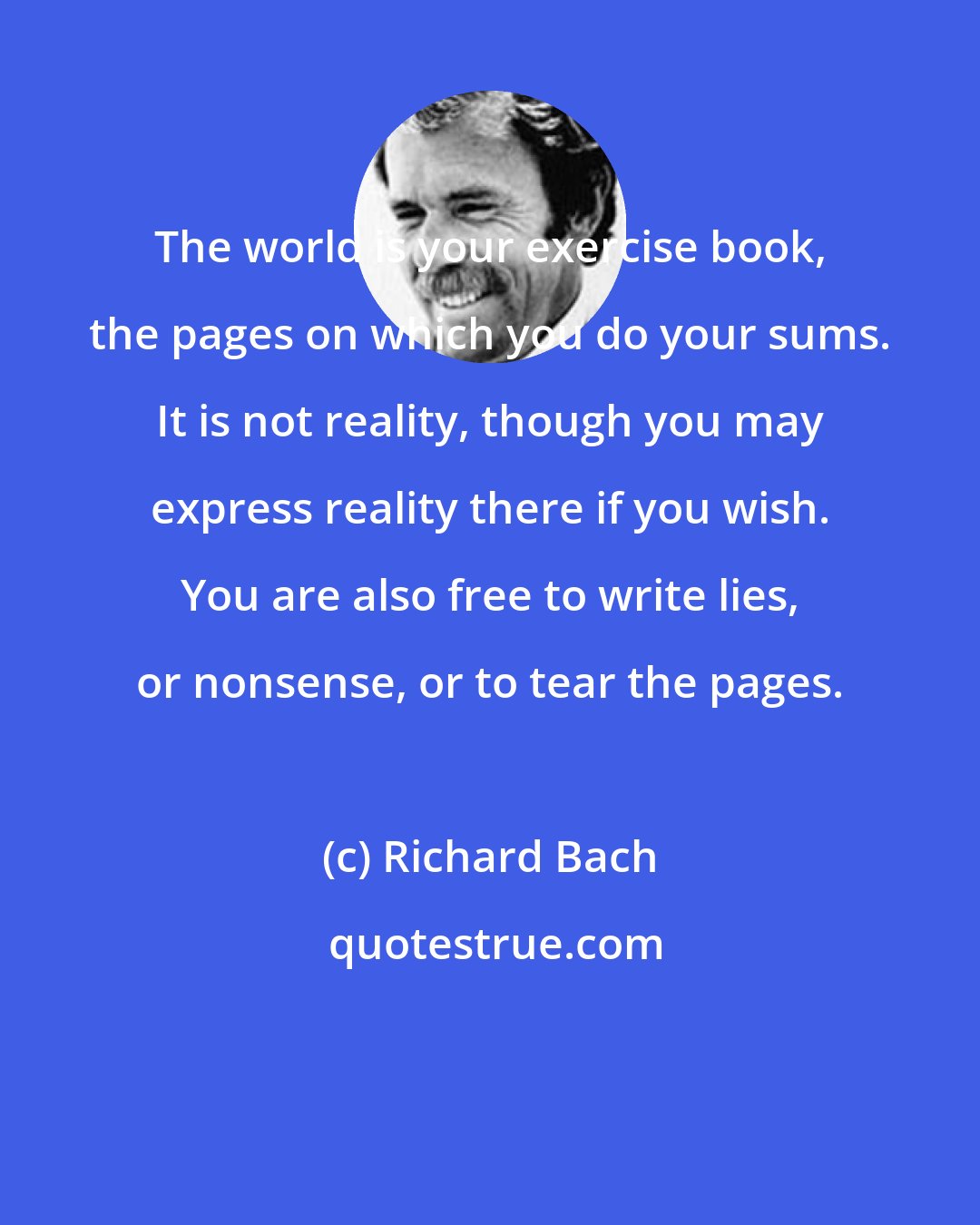 Richard Bach: The world is your exercise book, the pages on which you do your sums. It is not reality, though you may express reality there if you wish. You are also free to write lies, or nonsense, or to tear the pages.