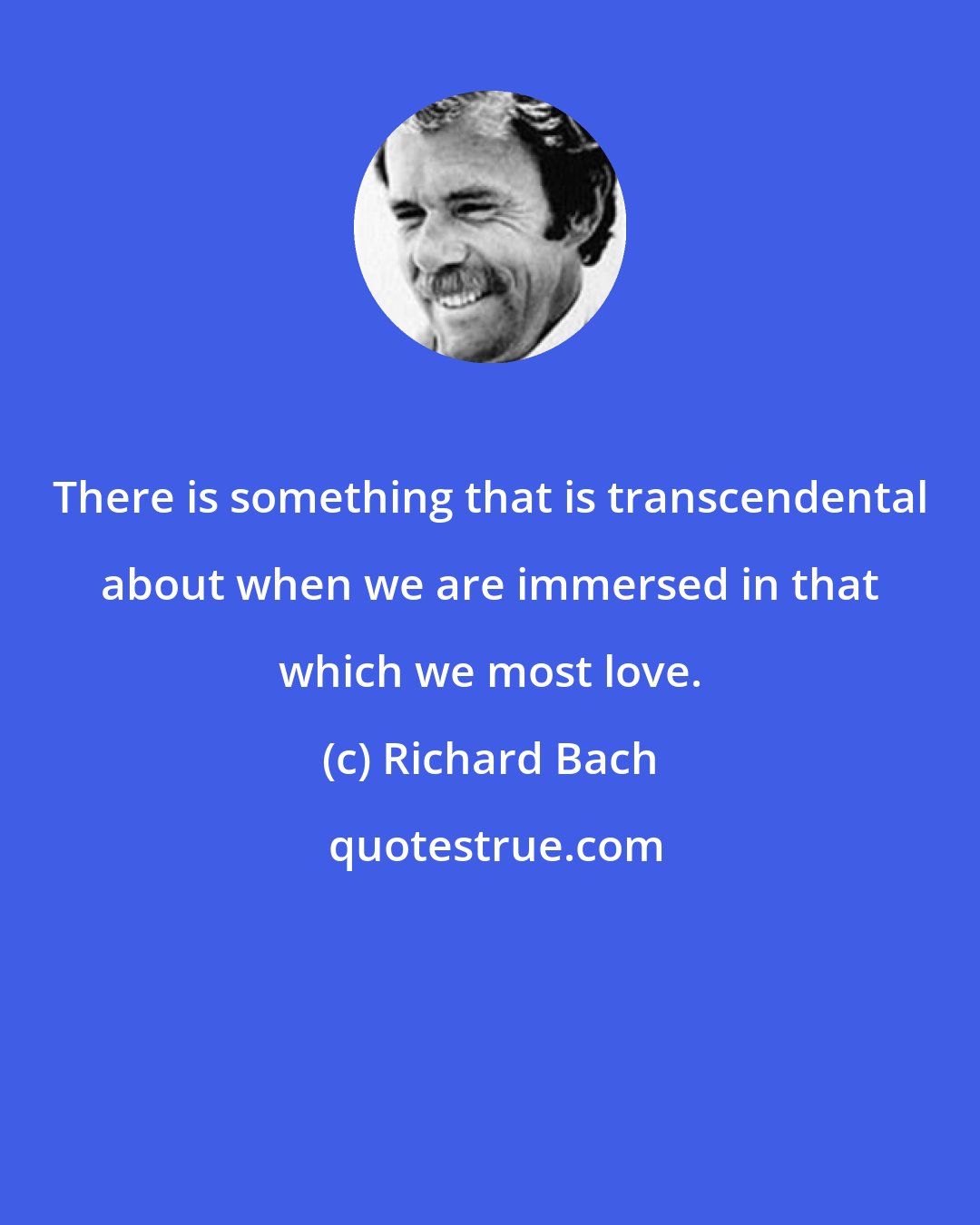 Richard Bach: There is something that is transcendental about when we are immersed in that which we most love.