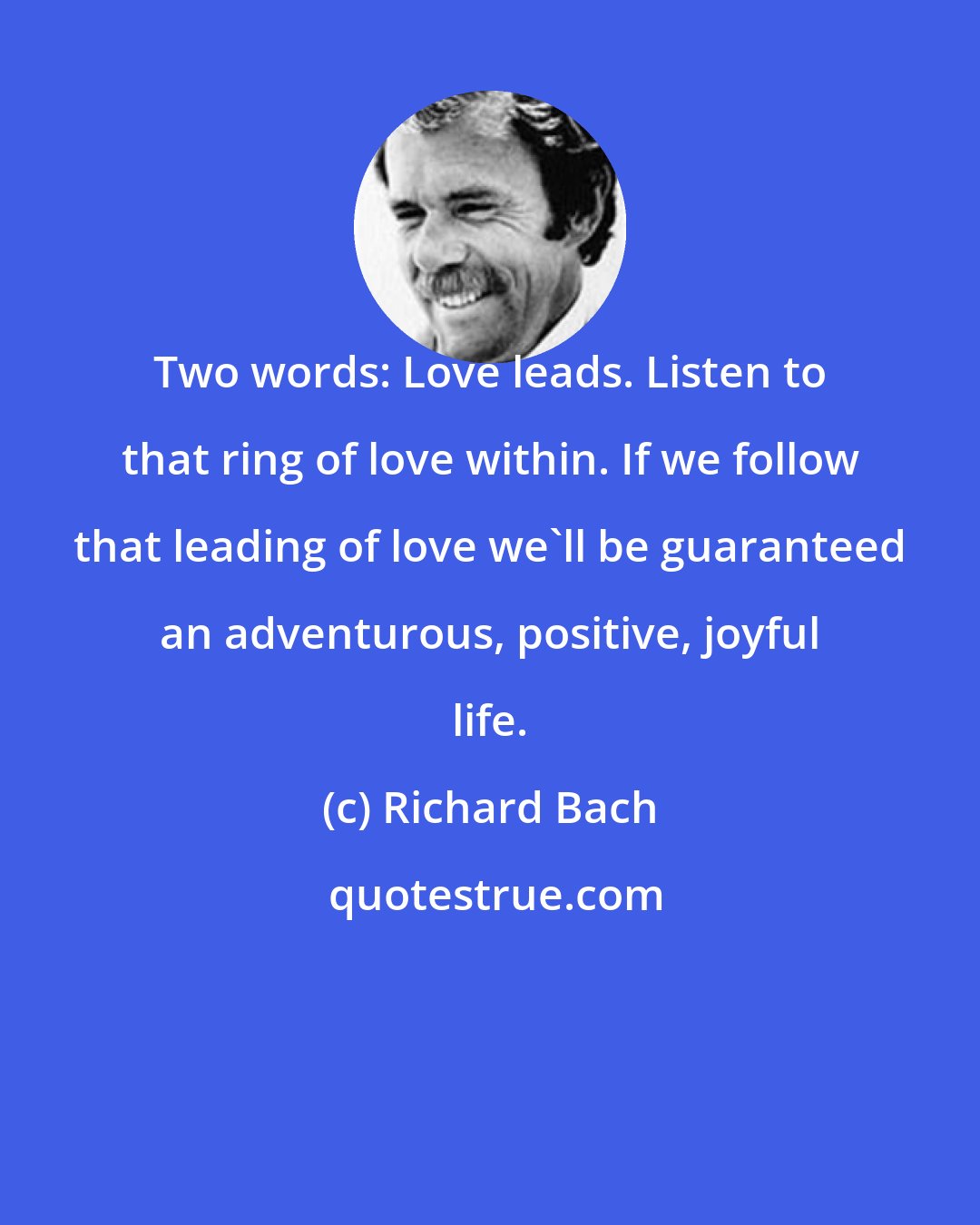 Richard Bach: Two words: Love leads. Listen to that ring of love within. If we follow that leading of love we'll be guaranteed an adventurous, positive, joyful life.