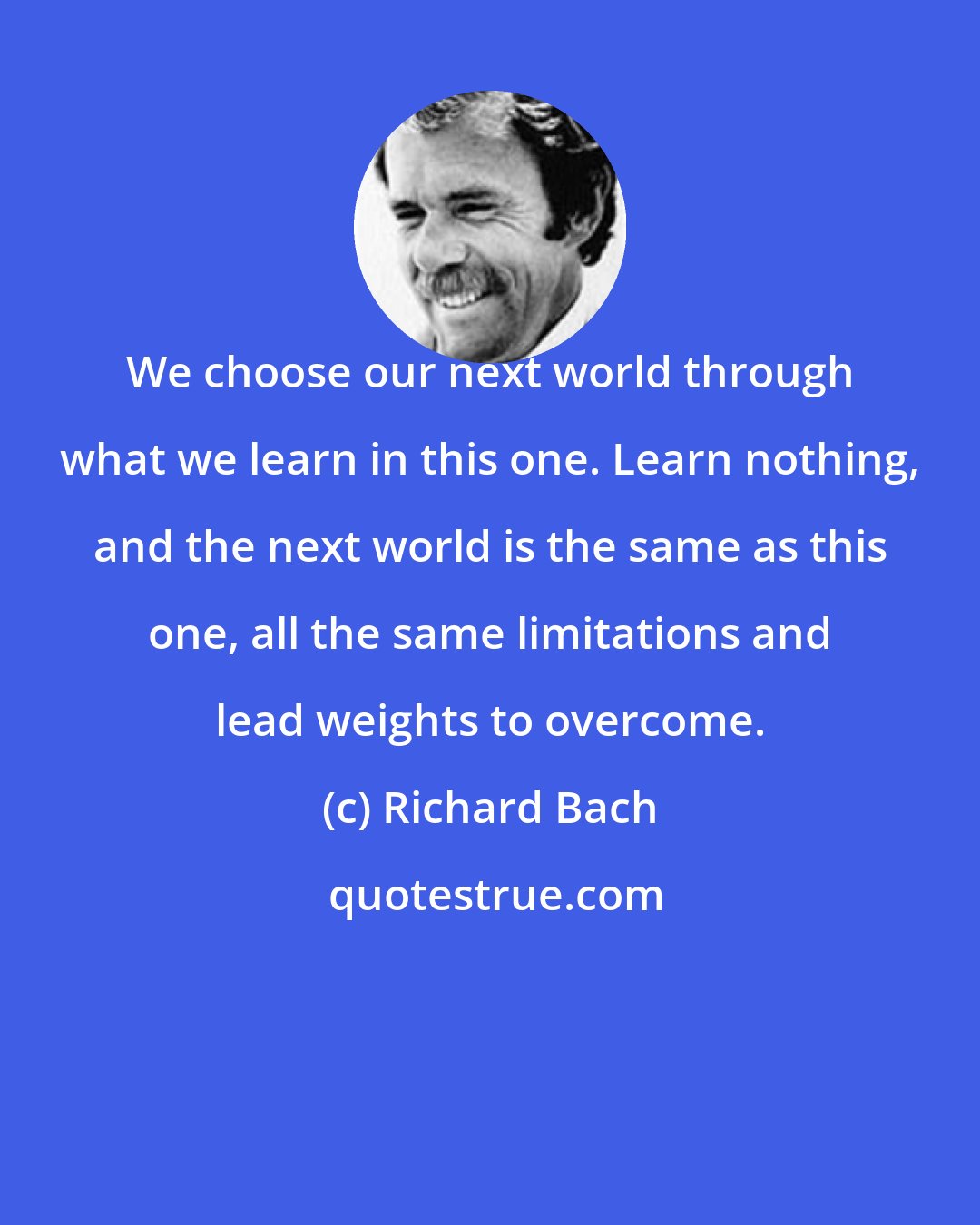 Richard Bach: We choose our next world through what we learn in this one. Learn nothing, and the next world is the same as this one, all the same limitations and lead weights to overcome.