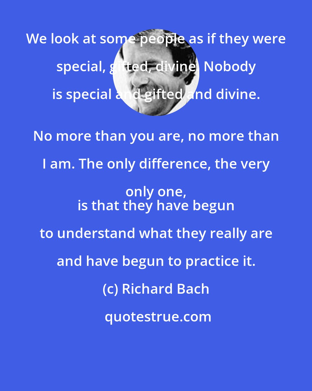 Richard Bach: We look at some people as if they were special, gifted, divine. Nobody is special and gifted and divine. 
 No more than you are, no more than I am. The only difference, the very only one, 
 is that they have begun to understand what they really are and have begun to practice it.