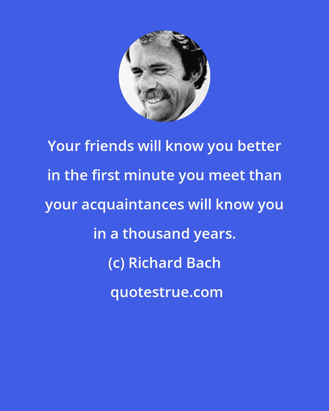 Richard Bach: Your friends will know you better in the first minute you meet than your acquaintances will know you in a thousand years.