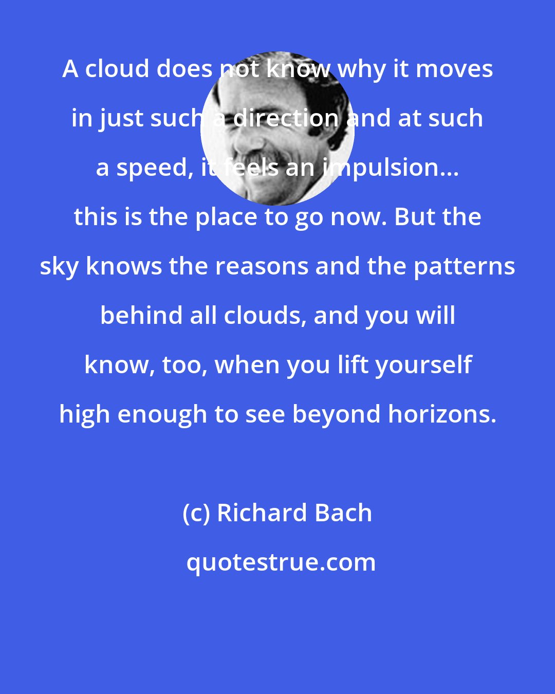 Richard Bach: A cloud does not know why it moves in just such a direction and at such a speed, it feels an impulsion... this is the place to go now. But the sky knows the reasons and the patterns behind all clouds, and you will know, too, when you lift yourself high enough to see beyond horizons.