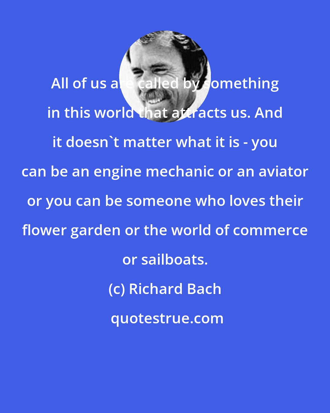 Richard Bach: All of us are called by something in this world that attracts us. And it doesn't matter what it is - you can be an engine mechanic or an aviator or you can be someone who loves their flower garden or the world of commerce or sailboats.