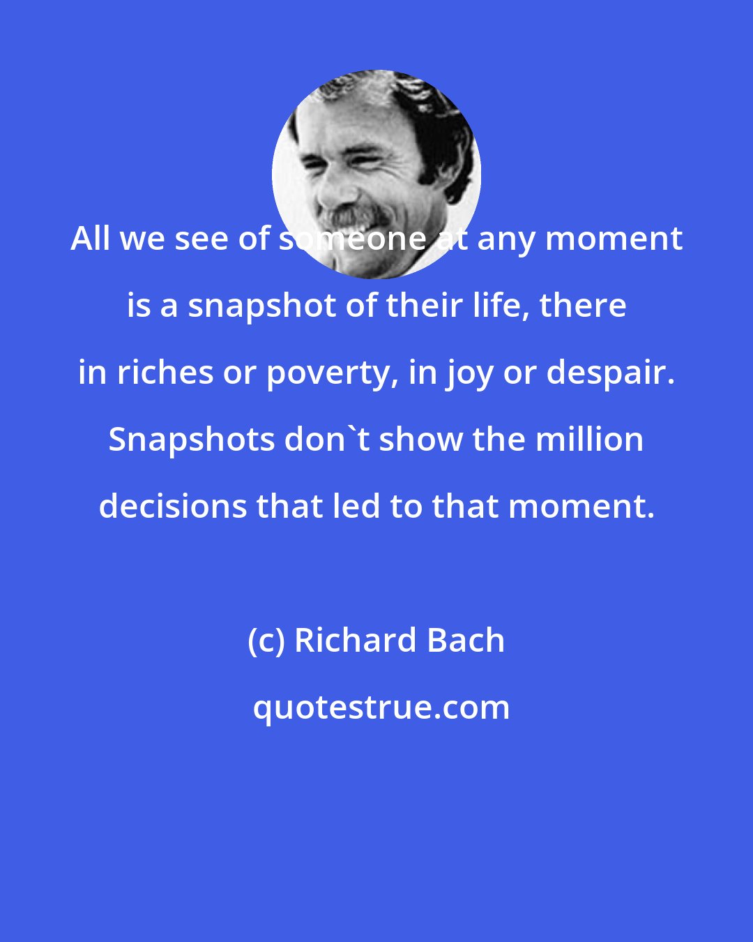 Richard Bach: All we see of someone at any moment is a snapshot of their life, there in riches or poverty, in joy or despair. Snapshots don't show the million decisions that led to that moment.