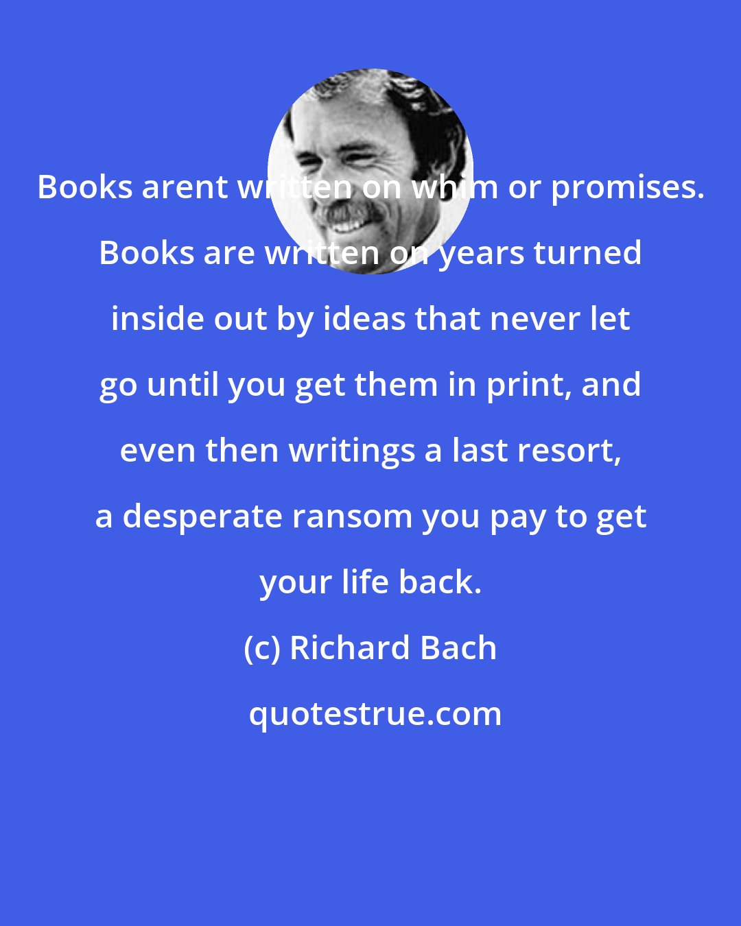 Richard Bach: Books arent written on whim or promises. Books are written on years turned inside out by ideas that never let go until you get them in print, and even then writings a last resort, a desperate ransom you pay to get your life back.