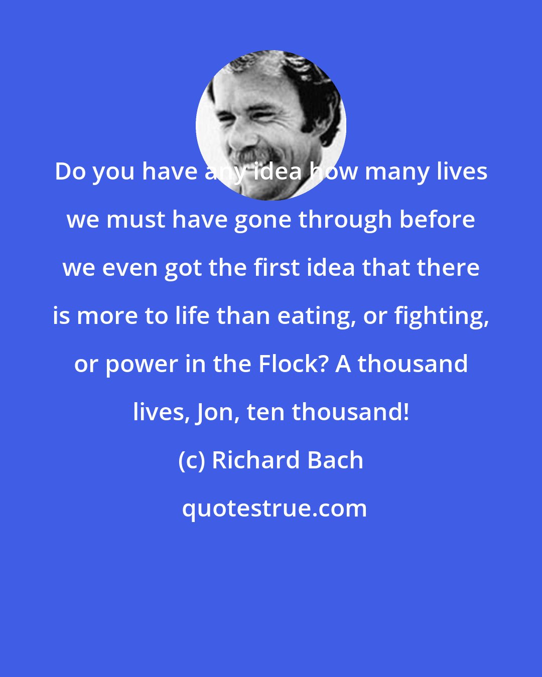 Richard Bach: Do you have any idea how many lives we must have gone through before we even got the first idea that there is more to life than eating, or fighting, or power in the Flock? A thousand lives, Jon, ten thousand!