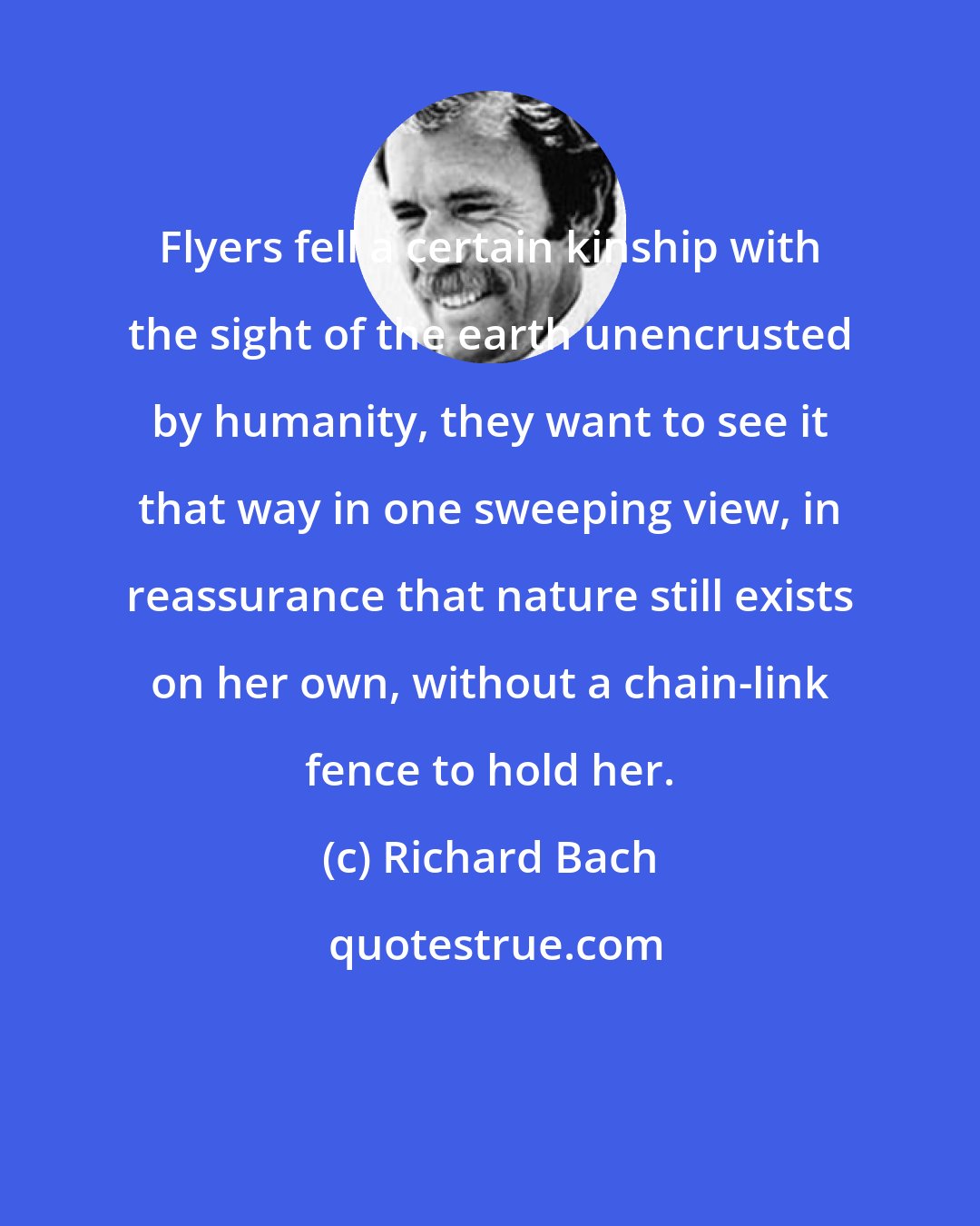 Richard Bach: Flyers fell a certain kinship with the sight of the earth unencrusted by humanity, they want to see it that way in one sweeping view, in reassurance that nature still exists on her own, without a chain-link fence to hold her.