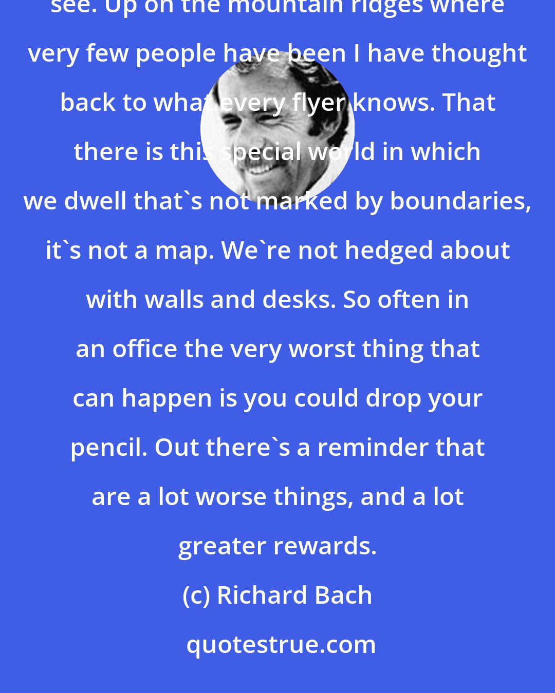 Richard Bach: Flying has always been to me this wonderful metaphor. In order to fly you have to trust what you can't see. Up on the mountain ridges where very few people have been I have thought back to what every flyer knows. That there is this special world in which we dwell that's not marked by boundaries, it's not a map. We're not hedged about with walls and desks. So often in an office the very worst thing that can happen is you could drop your pencil. Out there's a reminder that are a lot worse things, and a lot greater rewards.