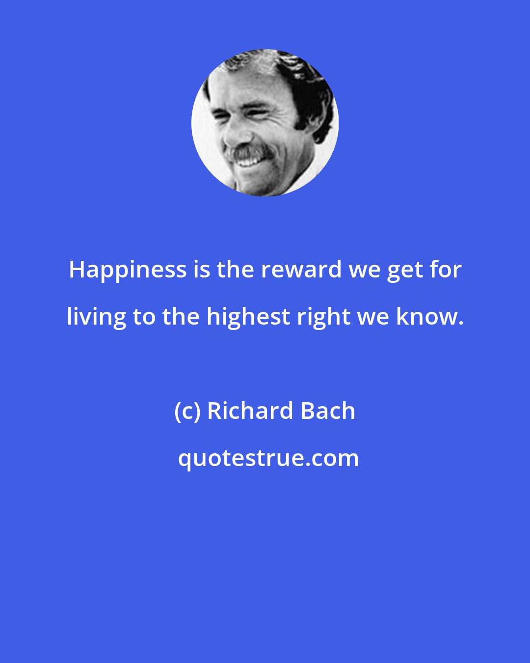 Richard Bach: Happiness is the reward we get for living to the highest right we know.