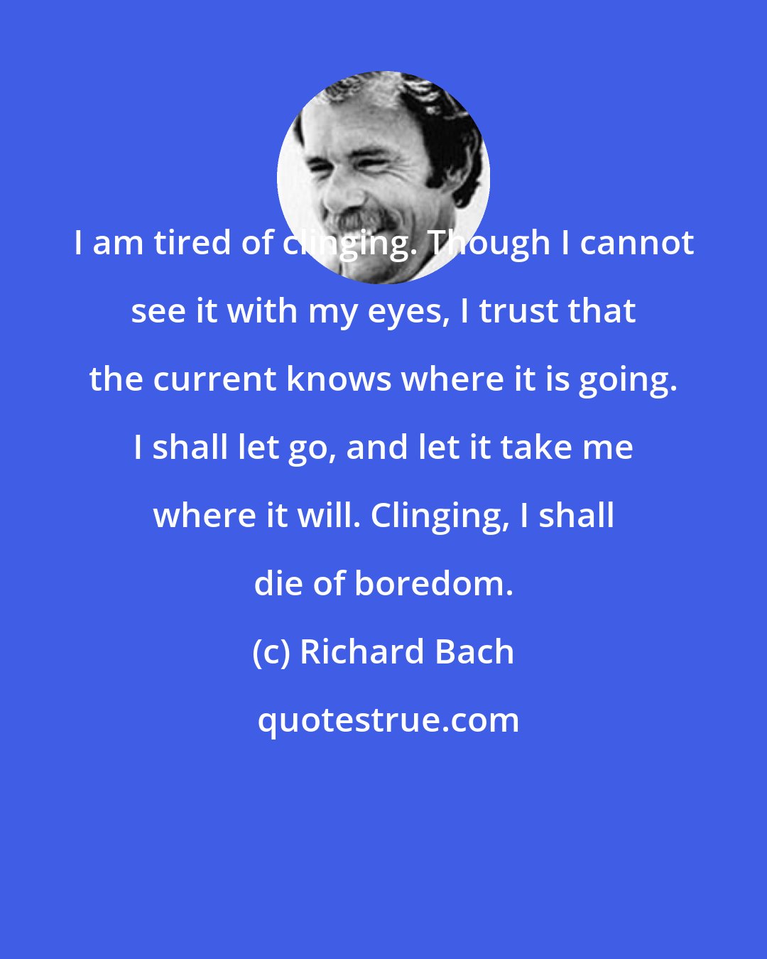 Richard Bach: I am tired of clinging. Though I cannot see it with my eyes, I trust that the current knows where it is going. I shall let go, and let it take me where it will. Clinging, I shall die of boredom.