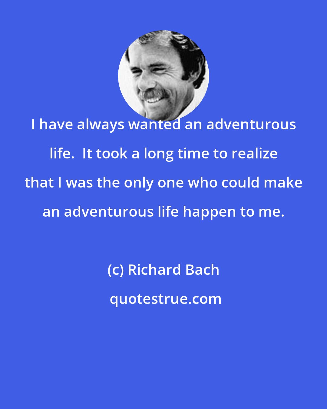 Richard Bach: I have always wanted an adventurous life.  It took a long time to realize that I was the only one who could make an adventurous life happen to me.