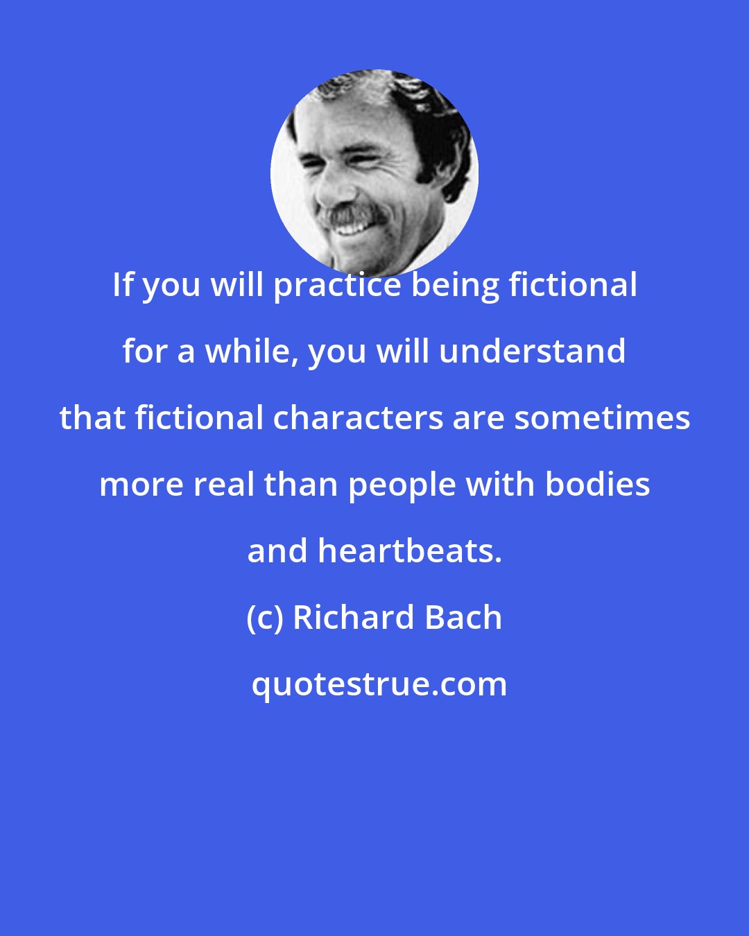 Richard Bach: If you will practice being fictional for a while, you will understand that fictional characters are sometimes more real than people with bodies and heartbeats.