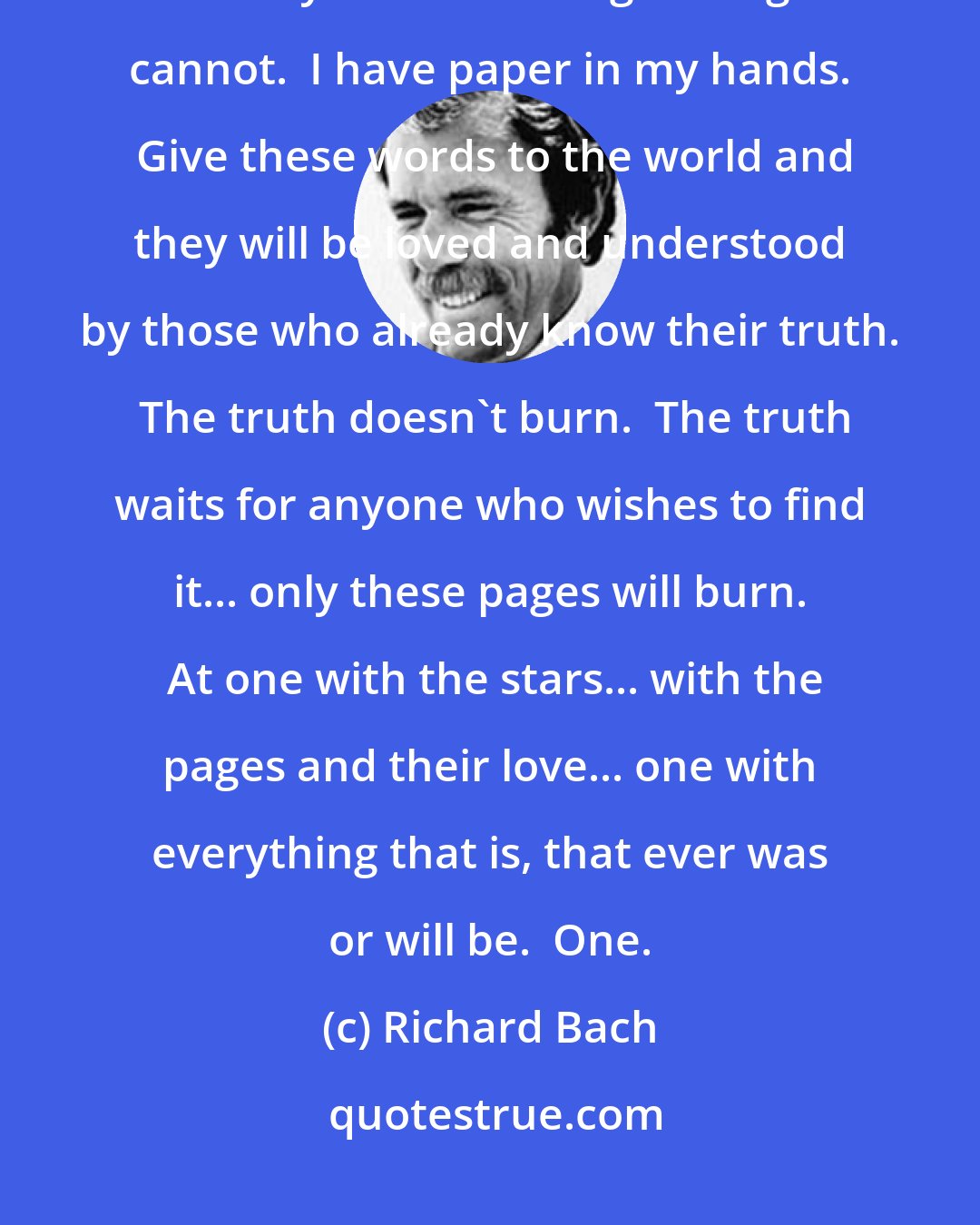 Richard Bach: In spite of my study, I have learned.  Every grand religion begins in light.  Yet only hearts hold light.  Pages cannot.  I have paper in my hands.  Give these words to the world and they will be loved and understood by those who already know their truth.  The truth doesn't burn.  The truth waits for anyone who wishes to find it... only these pages will burn.  At one with the stars... with the pages and their love... one with everything that is, that ever was or will be.  One.