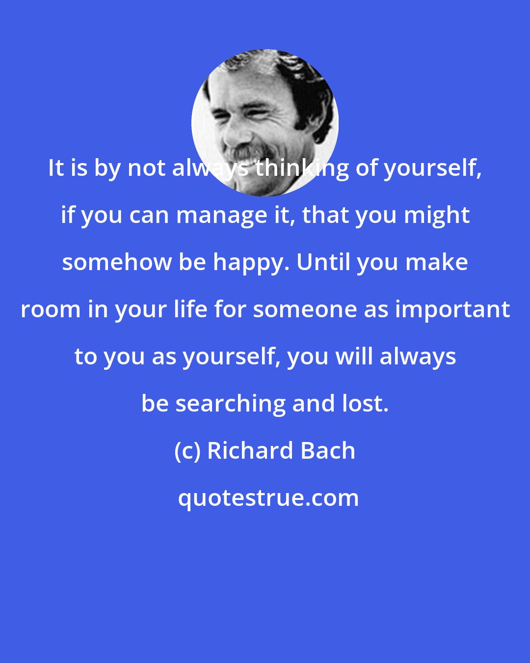 Richard Bach: It is by not always thinking of yourself, if you can manage it, that you might somehow be happy. Until you make room in your life for someone as important to you as yourself, you will always be searching and lost.