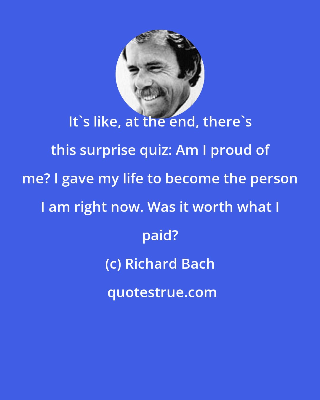 Richard Bach: It's like, at the end, there's this surprise quiz: Am I proud of me? I gave my life to become the person I am right now. Was it worth what I paid?