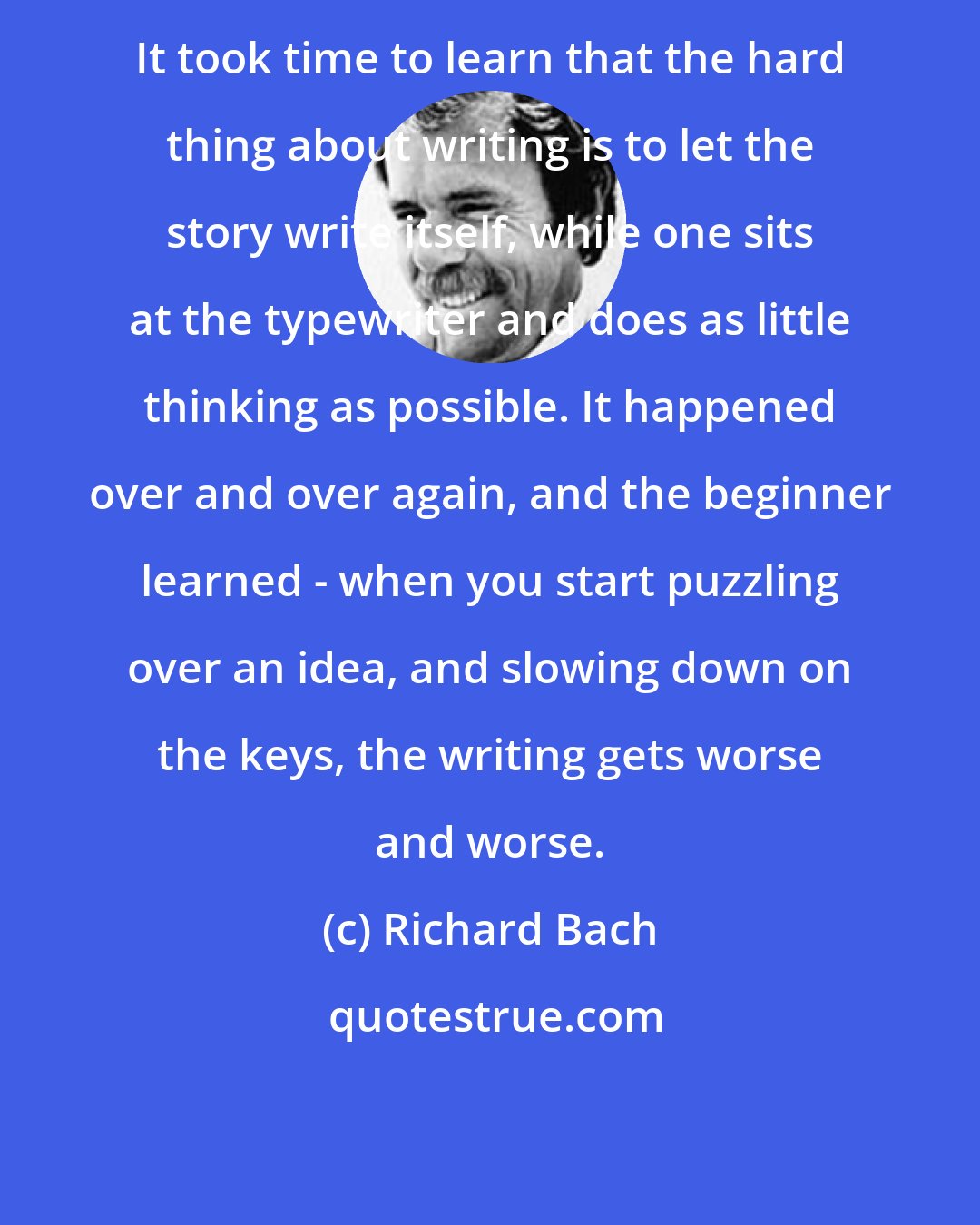 Richard Bach: It took time to learn that the hard thing about writing is to let the story write itself, while one sits at the typewriter and does as little thinking as possible. It happened over and over again, and the beginner learned - when you start puzzling over an idea, and slowing down on the keys, the writing gets worse and worse.