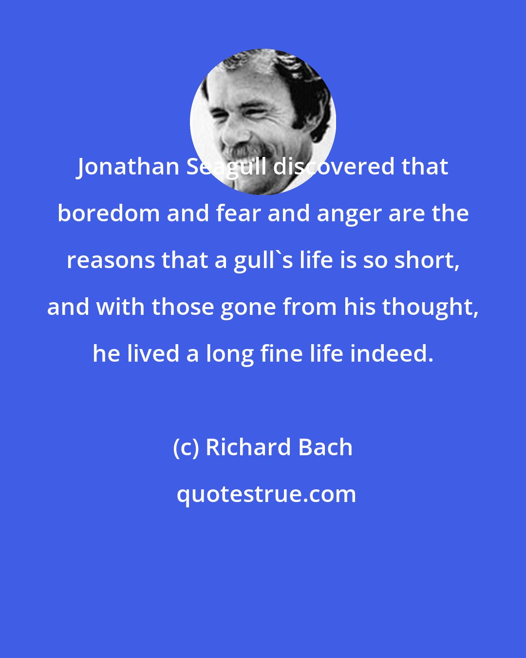 Richard Bach: Jonathan Seagull discovered that boredom and fear and anger are the reasons that a gull's life is so short, and with those gone from his thought, he lived a long fine life indeed.