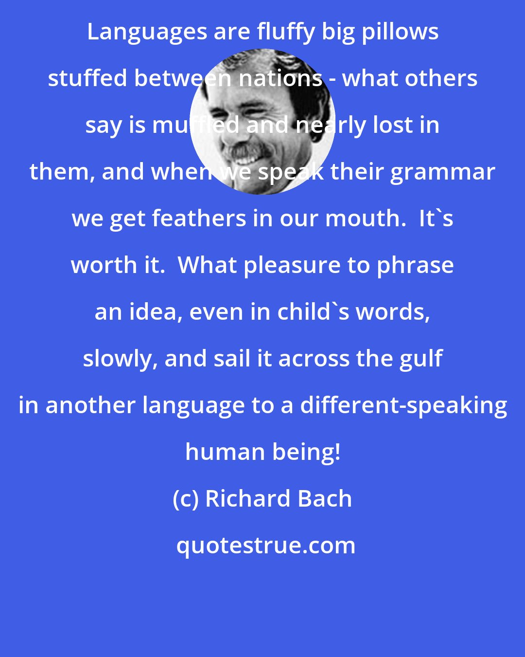 Richard Bach: Languages are fluffy big pillows stuffed between nations - what others say is muffled and nearly lost in them, and when we speak their grammar we get feathers in our mouth.  It's worth it.  What pleasure to phrase an idea, even in child's words, slowly, and sail it across the gulf in another language to a different-speaking human being!