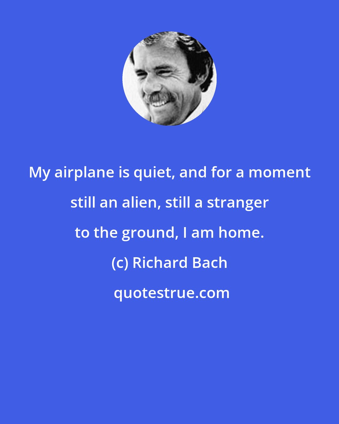Richard Bach: My airplane is quiet, and for a moment still an alien, still a stranger to the ground, I am home.