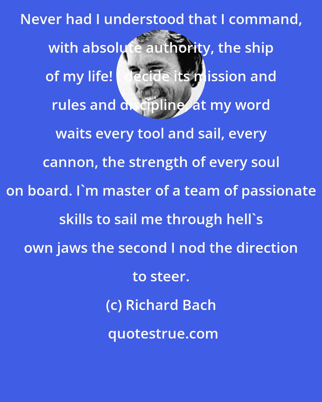 Richard Bach: Never had I understood that I command, with absolute authority, the ship of my life! I decide its mission and rules and discipline, at my word waits every tool and sail, every cannon, the strength of every soul on board. I'm master of a team of passionate skills to sail me through hell's own jaws the second I nod the direction to steer.