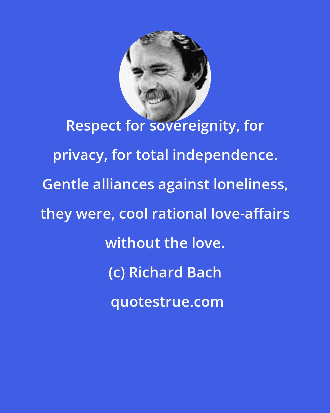 Richard Bach: Respect for sovereignity, for privacy, for total independence. Gentle alliances against loneliness, they were, cool rational love-affairs without the love.