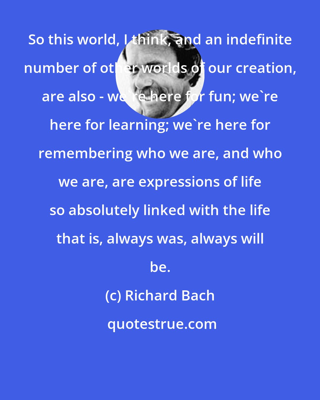 Richard Bach: So this world, I think, and an indefinite number of other worlds of our creation, are also - we're here for fun; we're here for learning; we're here for remembering who we are, and who we are, are expressions of life so absolutely linked with the life that is, always was, always will be.