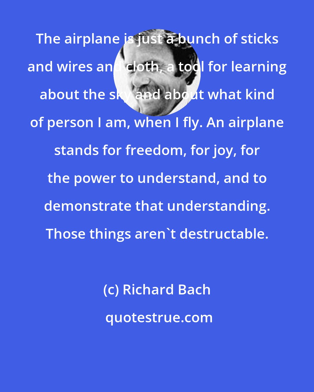 Richard Bach: The airplane is just a bunch of sticks and wires and cloth, a tool for learning about the sky and about what kind of person I am, when I fly. An airplane stands for freedom, for joy, for the power to understand, and to demonstrate that understanding. Those things aren't destructable.