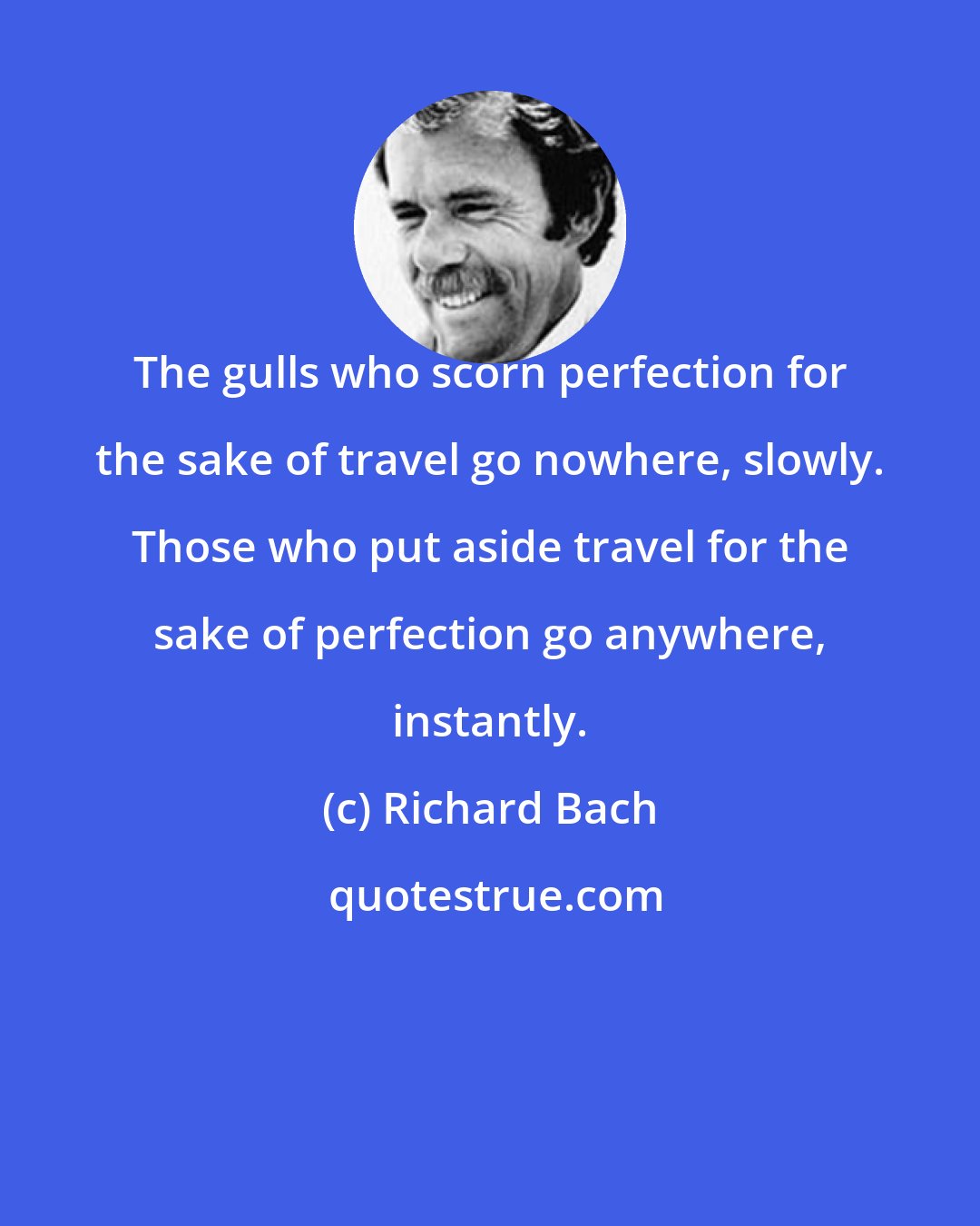 Richard Bach: The gulls who scorn perfection for the sake of travel go nowhere, slowly. Those who put aside travel for the sake of perfection go anywhere, instantly.