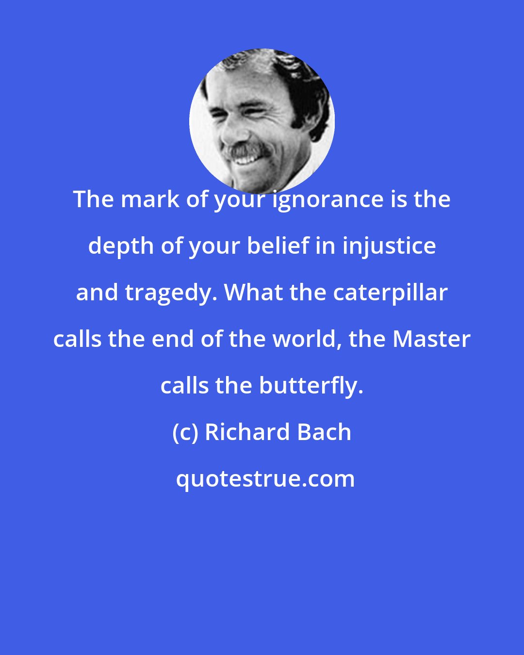 Richard Bach: The mark of your ignorance is the depth of your belief in injustice and tragedy. What the caterpillar calls the end of the world, the Master calls the butterfly.