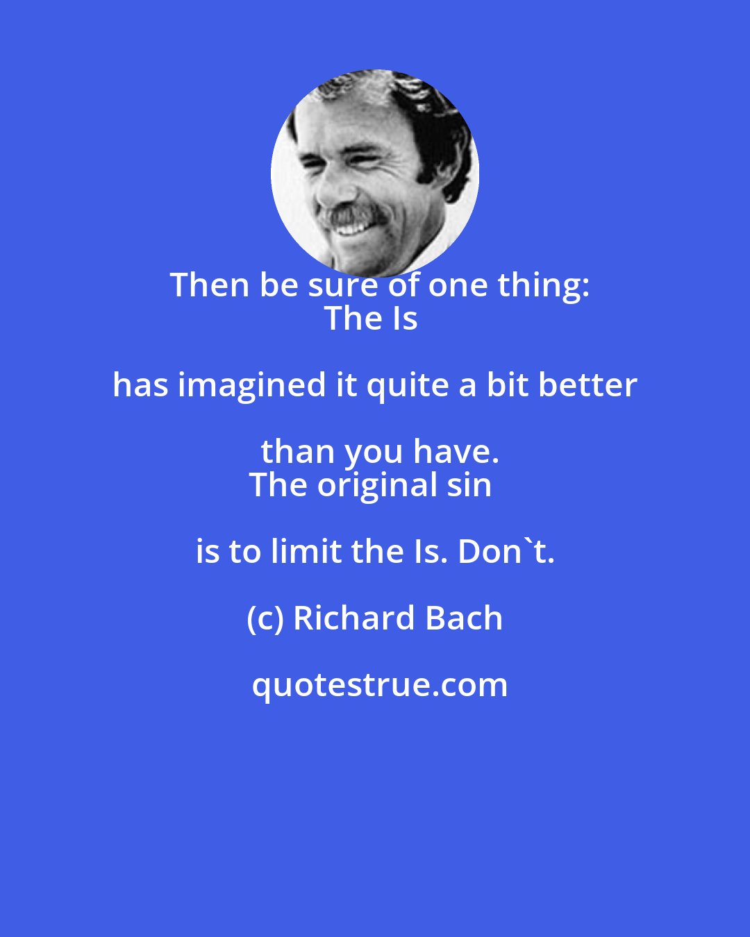 Richard Bach: Then be sure of one thing:
The Is has imagined it quite a bit better than you have.
The original sin is to limit the Is. Don't.