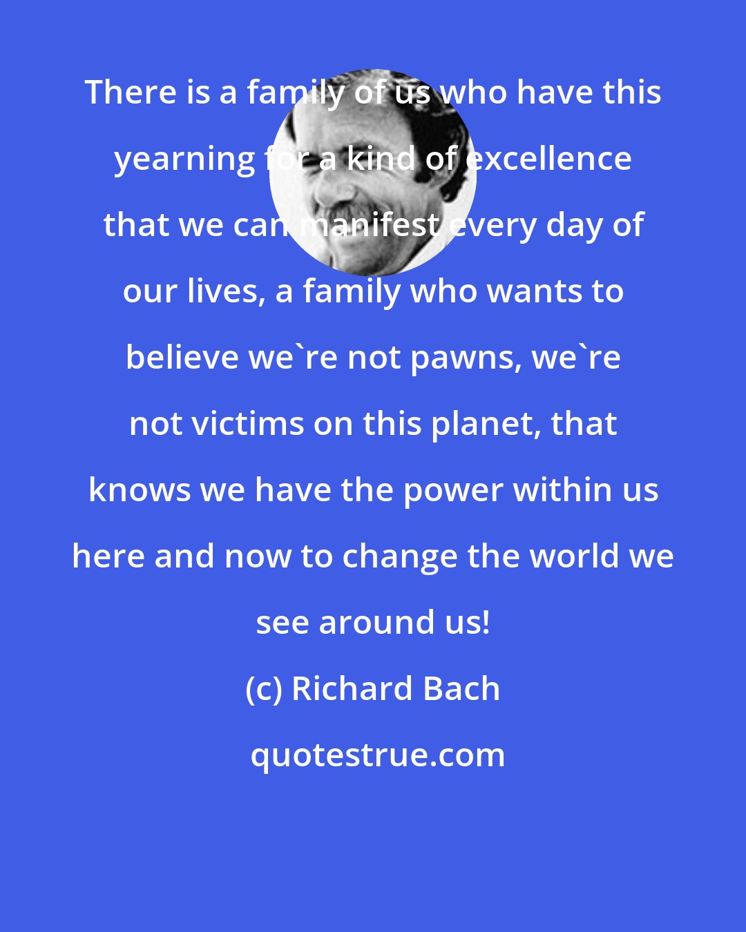 Richard Bach: There is a family of us who have this yearning for a kind of excellence that we can manifest every day of our lives, a family who wants to believe we're not pawns, we're not victims on this planet, that knows we have the power within us here and now to change the world we see around us!