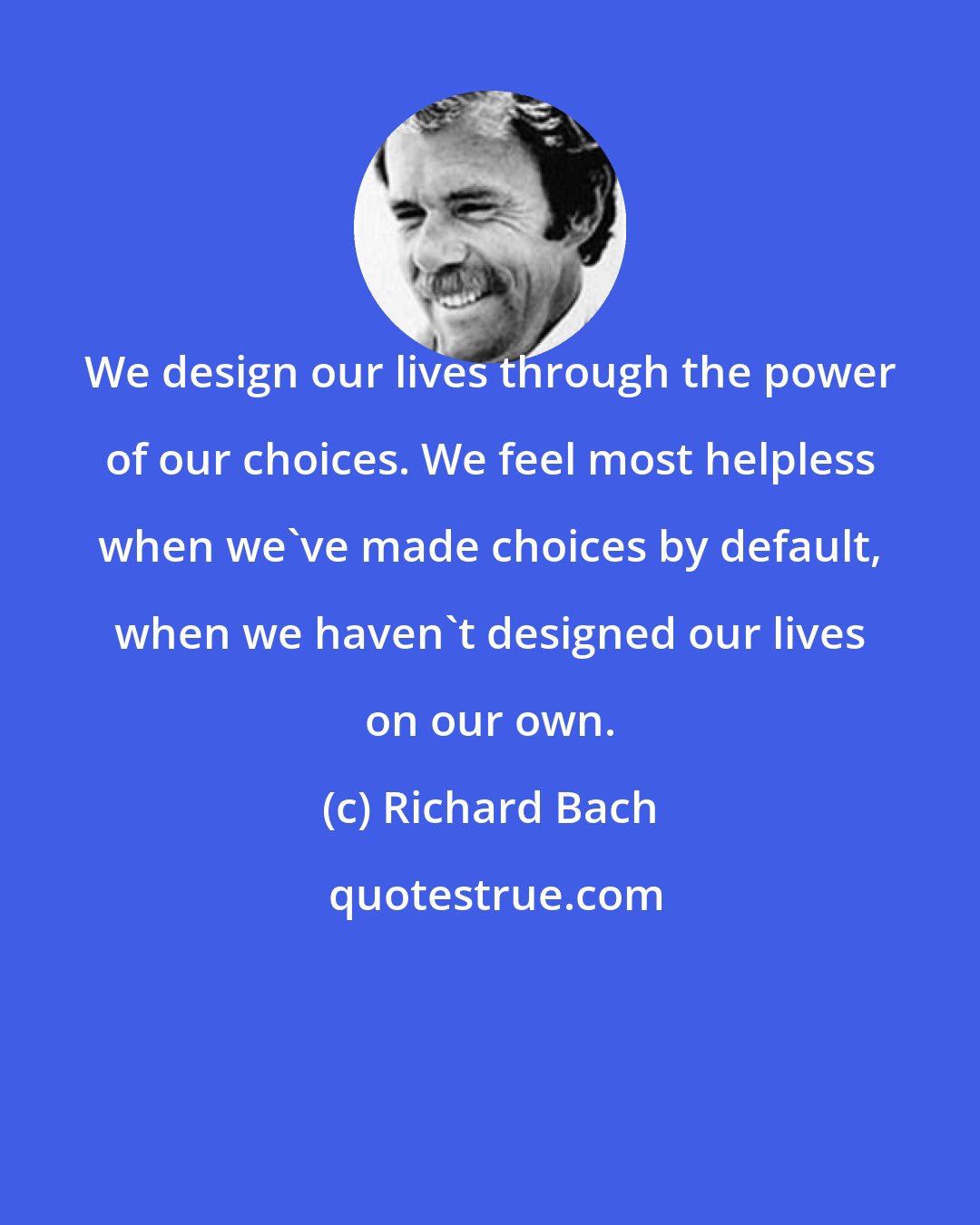 Richard Bach: We design our lives through the power of our choices. We feel most helpless when we've made choices by default, when we haven't designed our lives on our own.