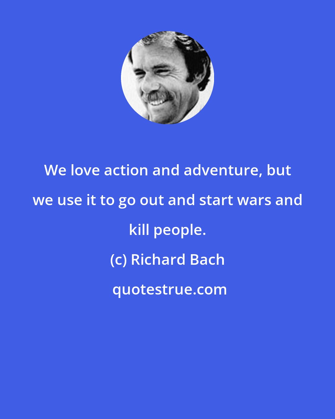 Richard Bach: We love action and adventure, but we use it to go out and start wars and kill people.