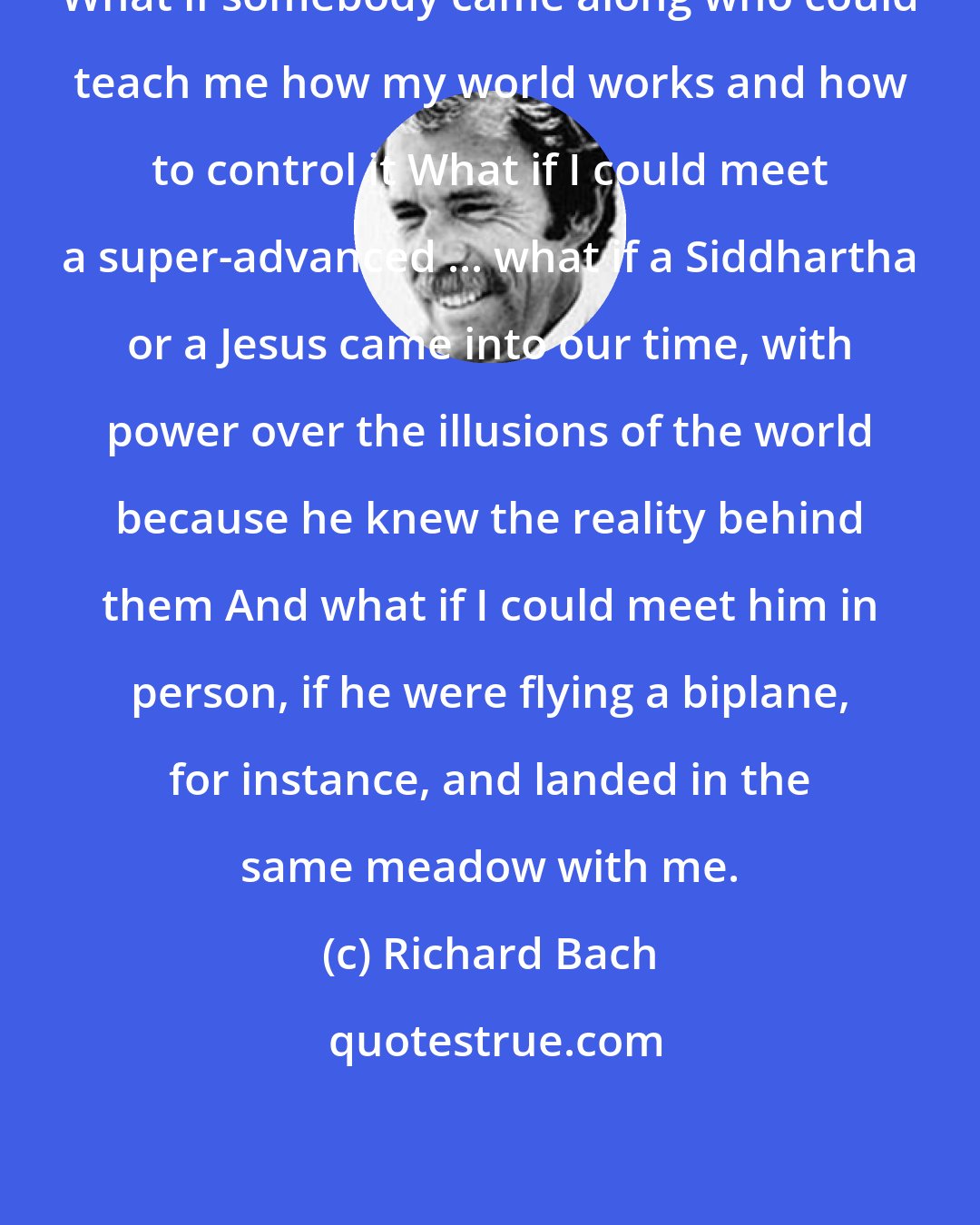 Richard Bach: What if somebody came along who could teach me how my world works and how to control it What if I could meet a super-advanced ... what if a Siddhartha or a Jesus came into our time, with power over the illusions of the world because he knew the reality behind them And what if I could meet him in person, if he were flying a biplane, for instance, and landed in the same meadow with me.