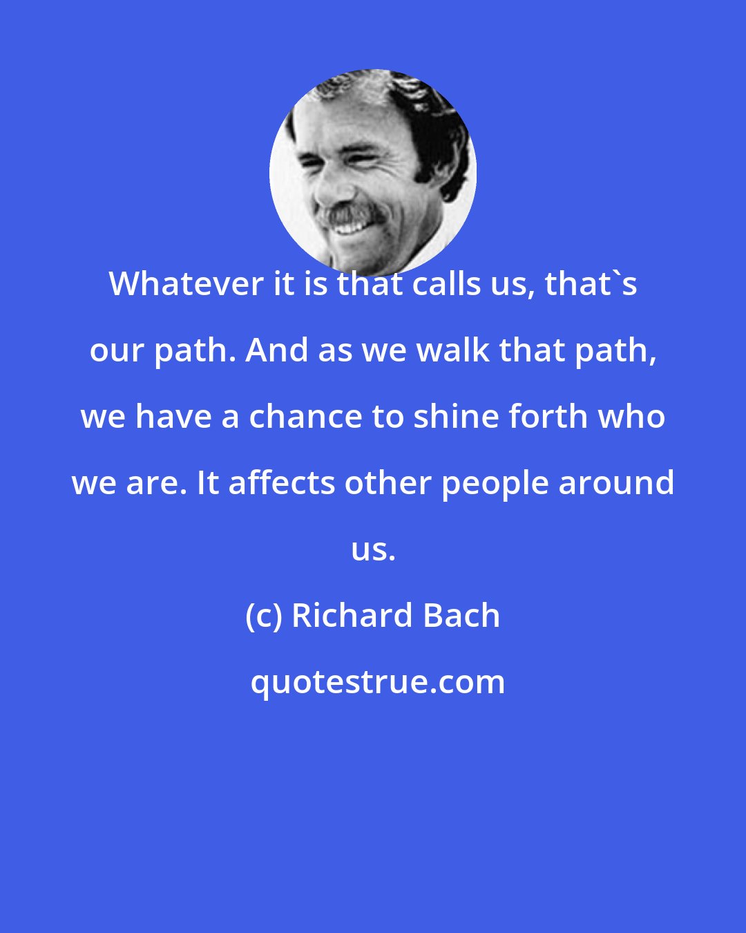 Richard Bach: Whatever it is that calls us, that's our path. And as we walk that path, we have a chance to shine forth who we are. It affects other people around us.