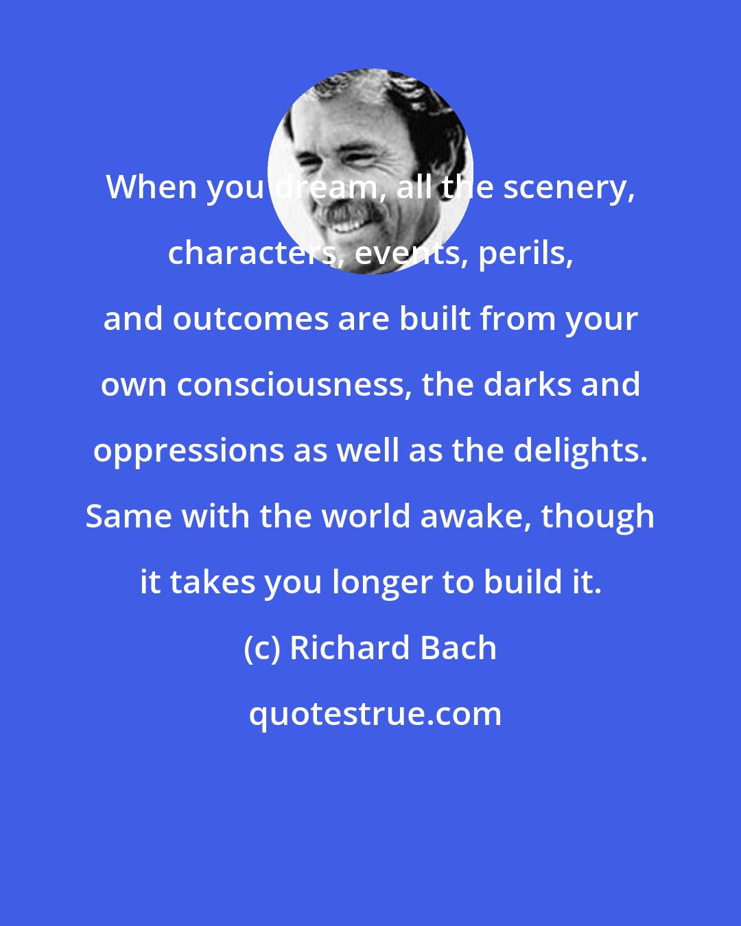 Richard Bach: When you dream, all the scenery, characters, events, perils, and outcomes are built from your own consciousness, the darks and oppressions as well as the delights. Same with the world awake, though it takes you longer to build it.