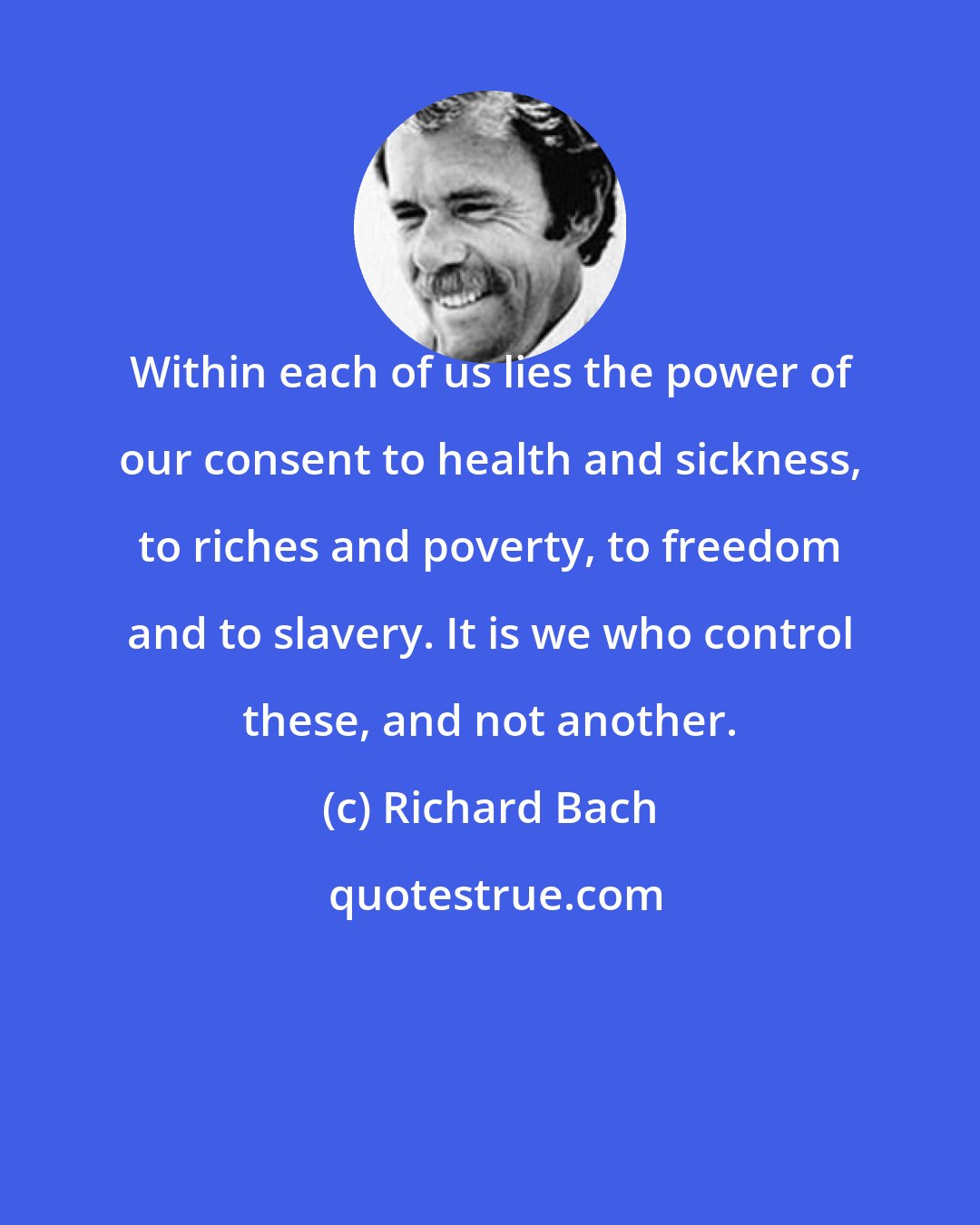 Richard Bach: Within each of us lies the power of our consent to health and sickness, to riches and poverty, to freedom and to slavery. It is we who control these, and not another.