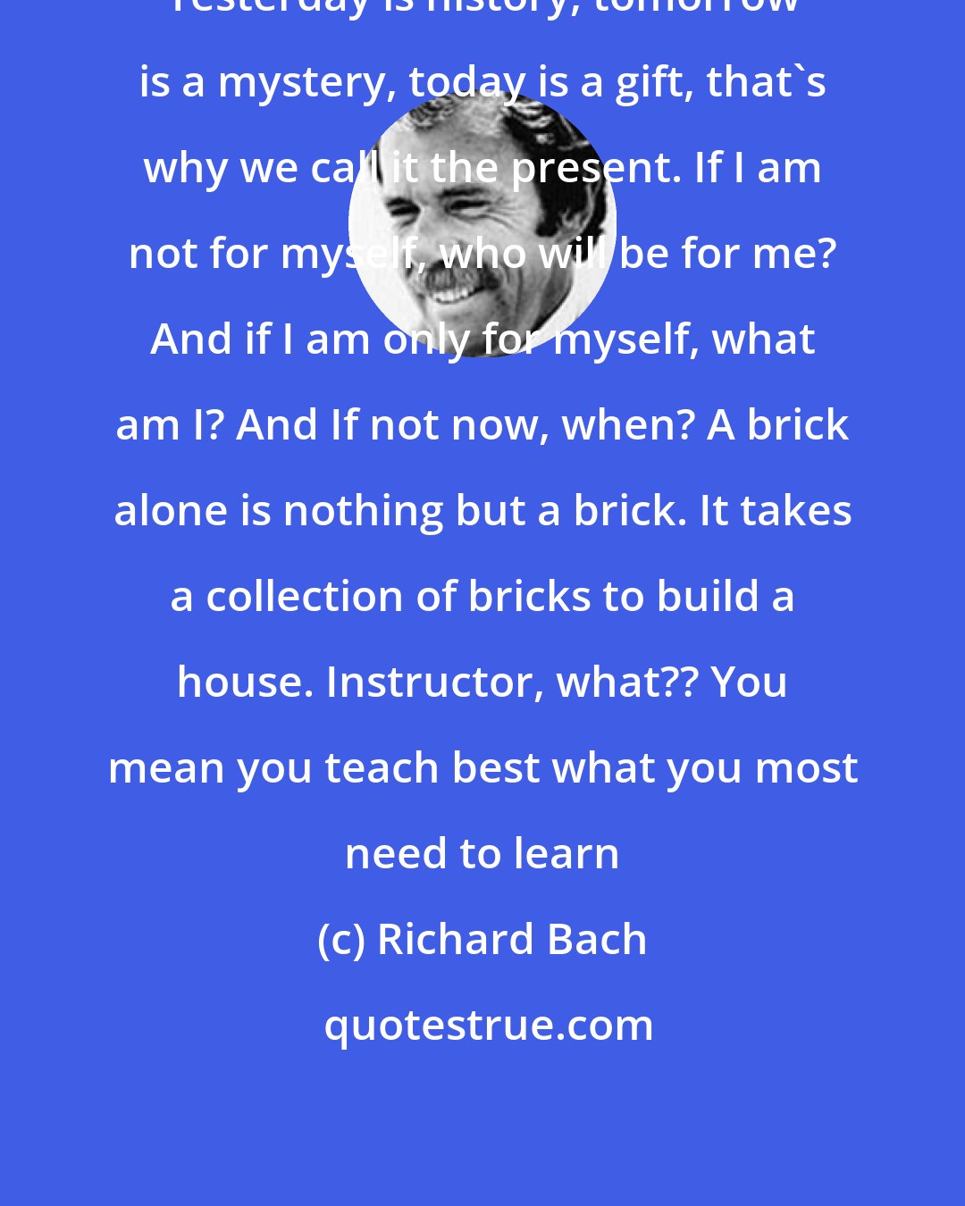 Richard Bach: Yesterday is history, tomorrow is a mystery, today is a gift, that's why we call it the present. If I am not for myself, who will be for me? And if I am only for myself, what am I? And If not now, when? A brick alone is nothing but a brick. It takes a collection of bricks to build a house. Instructor, what?? You mean you teach best what you most need to learn