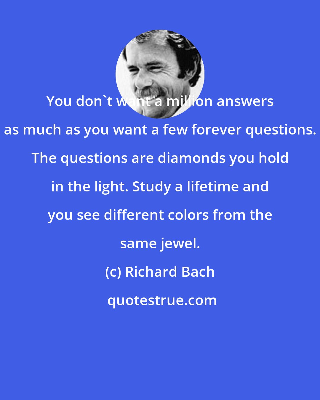 Richard Bach: You don't want a million answers as much as you want a few forever questions. The questions are diamonds you hold in the light. Study a lifetime and you see different colors from the same jewel.