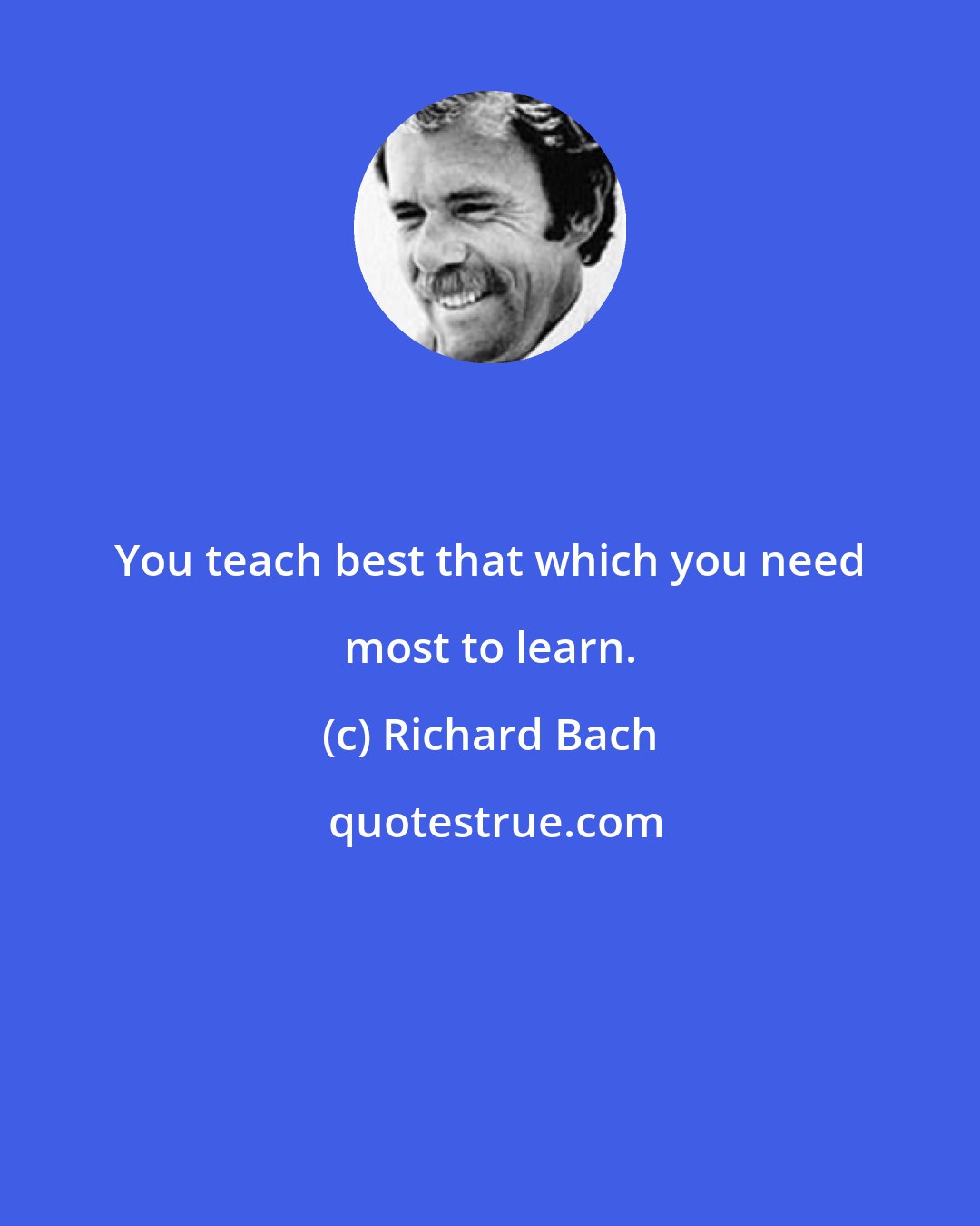 Richard Bach: You teach best that which you need most to learn.