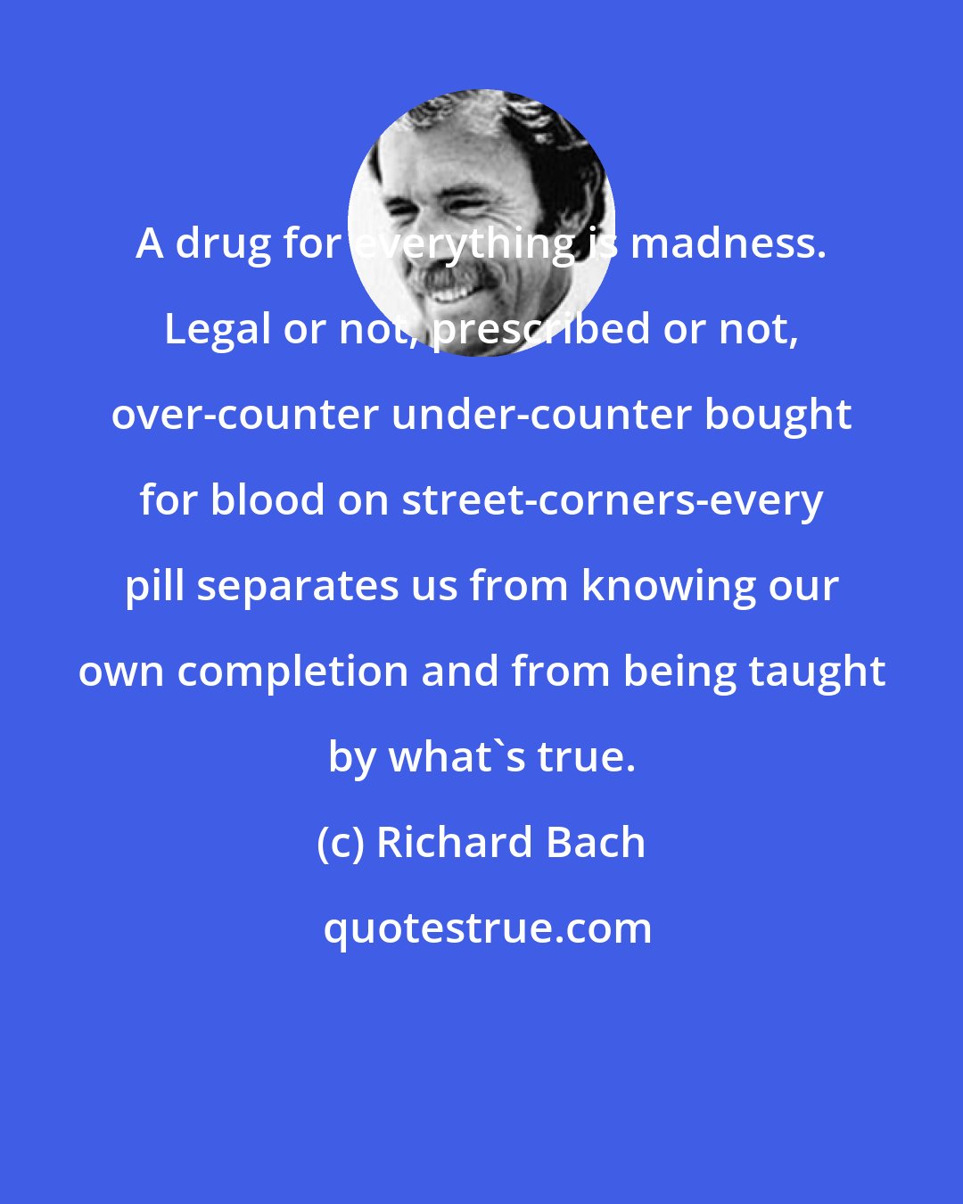 Richard Bach: A drug for everything is madness. Legal or not, prescribed or not, over-counter under-counter bought for blood on street-corners-every pill separates us from knowing our own completion and from being taught by what's true.