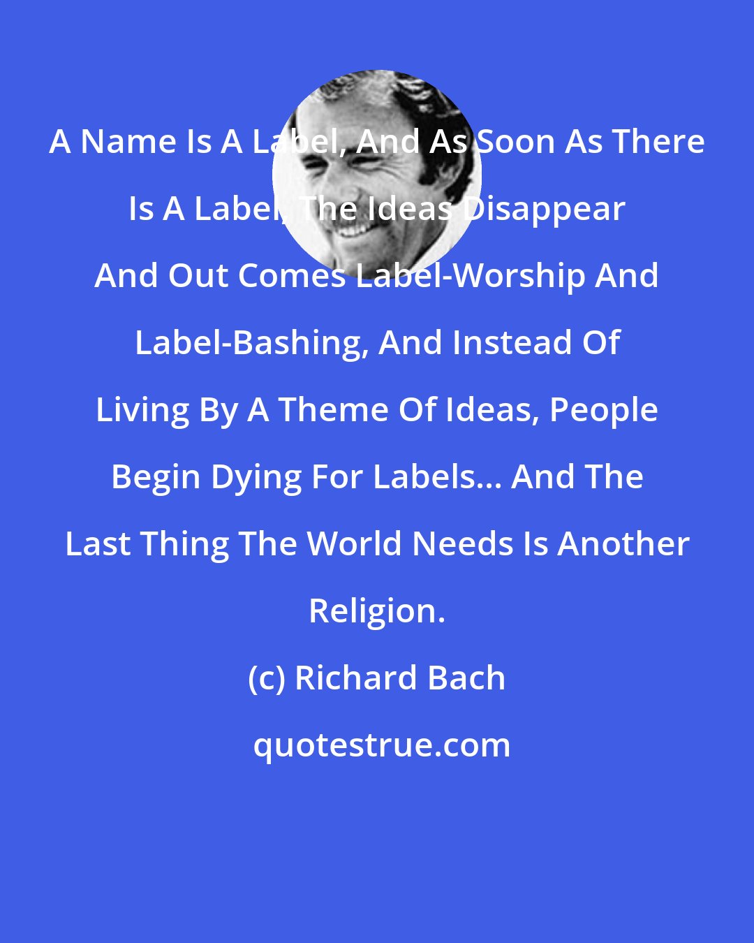 Richard Bach: A Name Is A Label, And As Soon As There Is A Label, The Ideas Disappear And Out Comes Label-Worship And Label-Bashing, And Instead Of Living By A Theme Of Ideas, People Begin Dying For Labels... And The Last Thing The World Needs Is Another Religion.