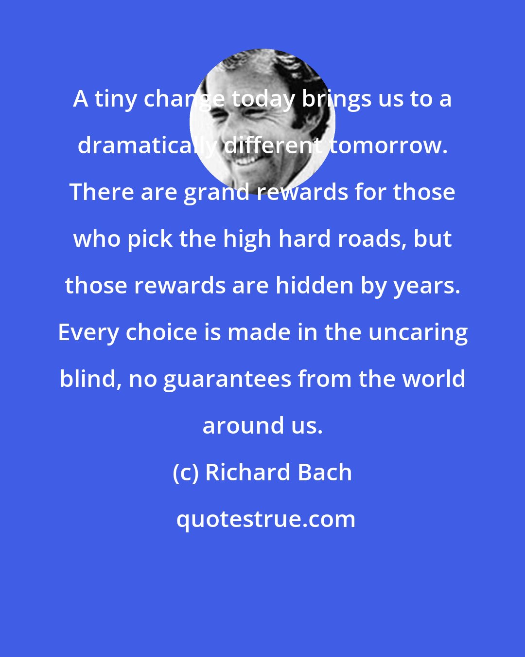 Richard Bach: A tiny change today brings us to a dramatically different tomorrow. There are grand rewards for those who pick the high hard roads, but those rewards are hidden by years. Every choice is made in the uncaring blind, no guarantees from the world around us.