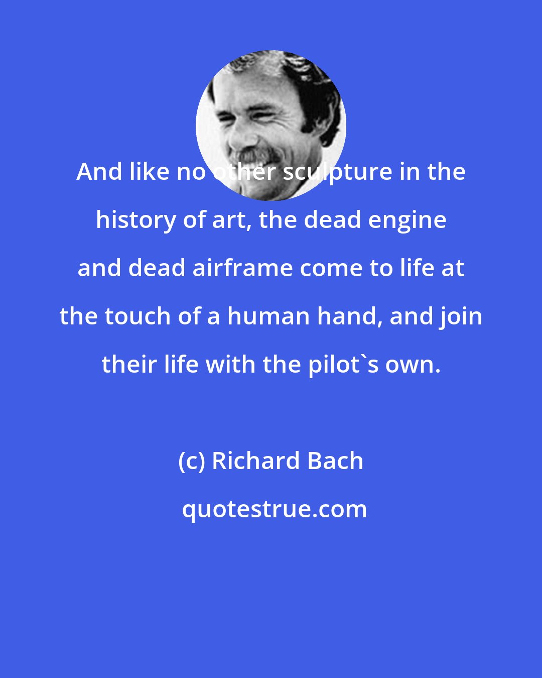 Richard Bach: And like no other sculpture in the history of art, the dead engine and dead airframe come to life at the touch of a human hand, and join their life with the pilot's own.