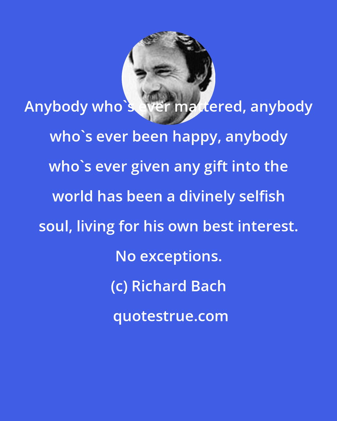 Richard Bach: Anybody who's ever mattered, anybody who's ever been happy, anybody who's ever given any gift into the world has been a divinely selfish soul, living for his own best interest. No exceptions.