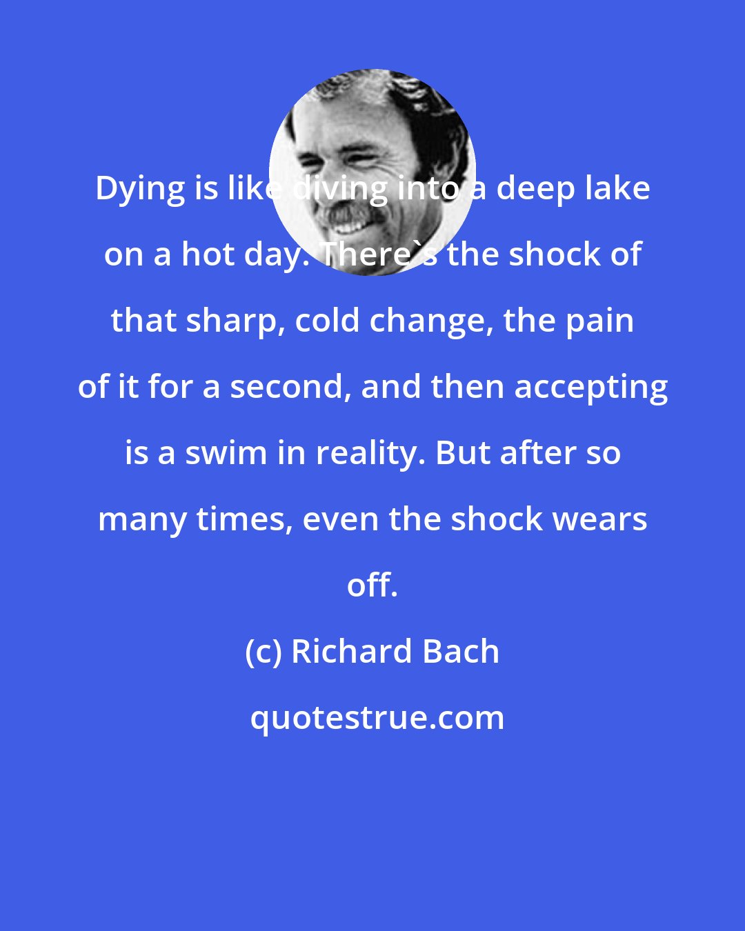 Richard Bach: Dying is like diving into a deep lake on a hot day. There's the shock of that sharp, cold change, the pain of it for a second, and then accepting is a swim in reality. But after so many times, even the shock wears off.