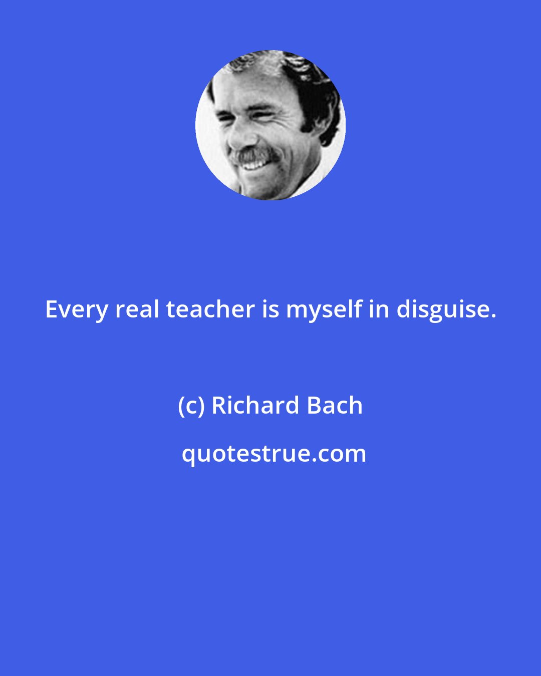 Richard Bach: Every real teacher is myself in disguise.