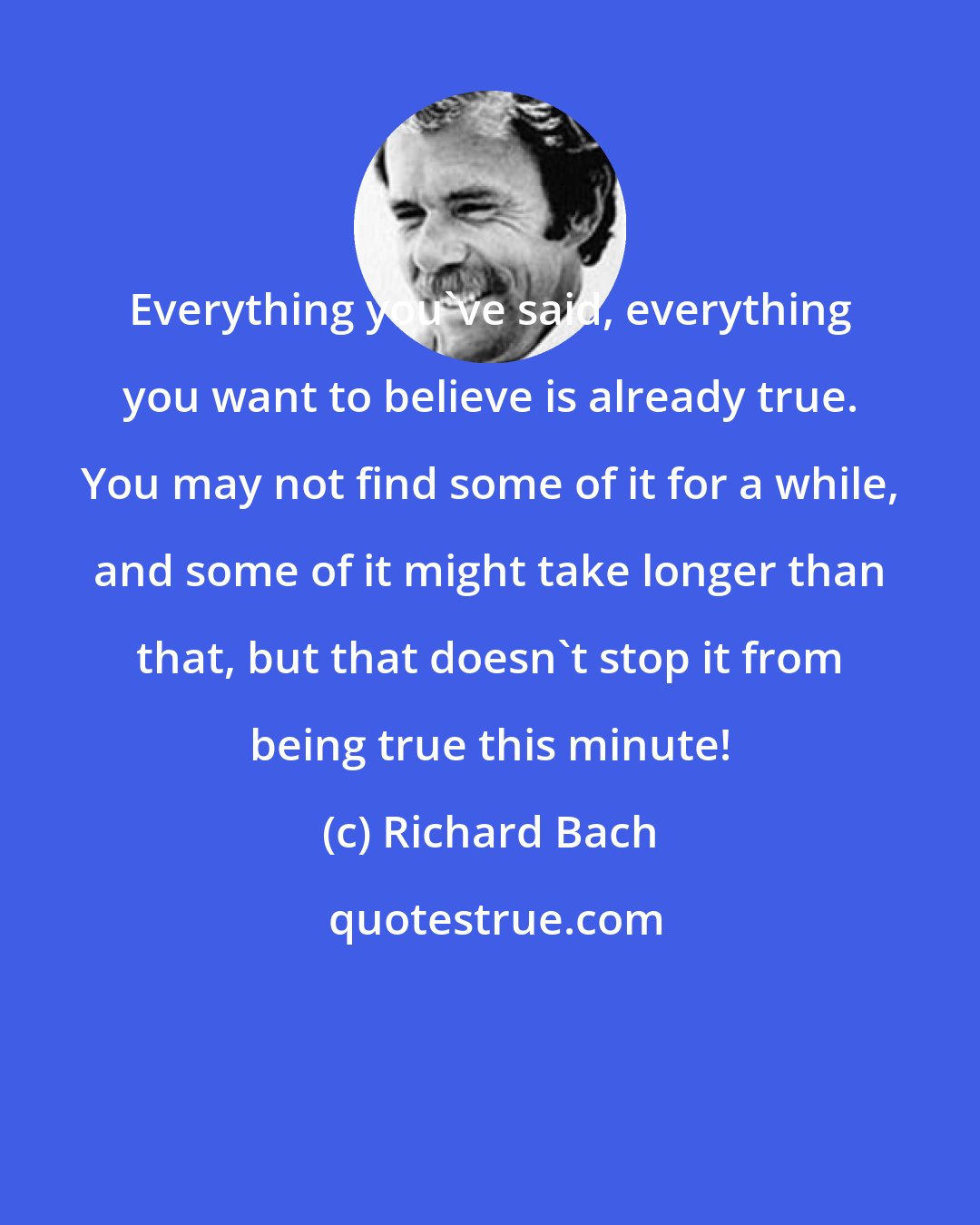 Richard Bach: Everything you've said, everything you want to believe is already true. You may not find some of it for a while, and some of it might take longer than that, but that doesn't stop it from being true this minute!