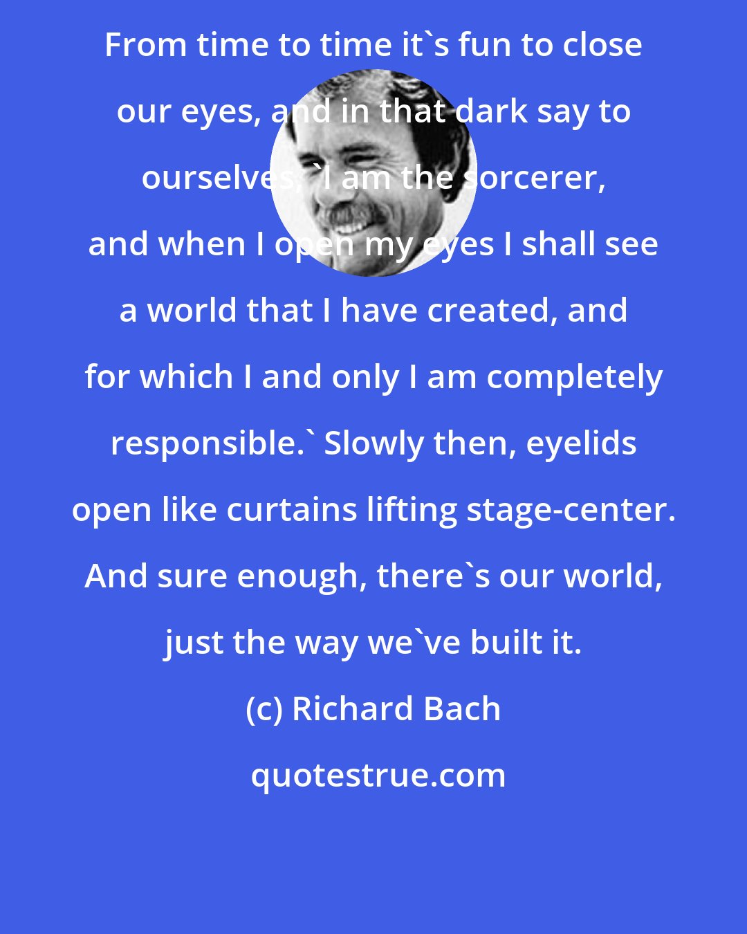 Richard Bach: From time to time it's fun to close our eyes, and in that dark say to ourselves, 'I am the sorcerer, and when I open my eyes I shall see a world that I have created, and for which I and only I am completely responsible.' Slowly then, eyelids open like curtains lifting stage-center. And sure enough, there's our world, just the way we've built it.